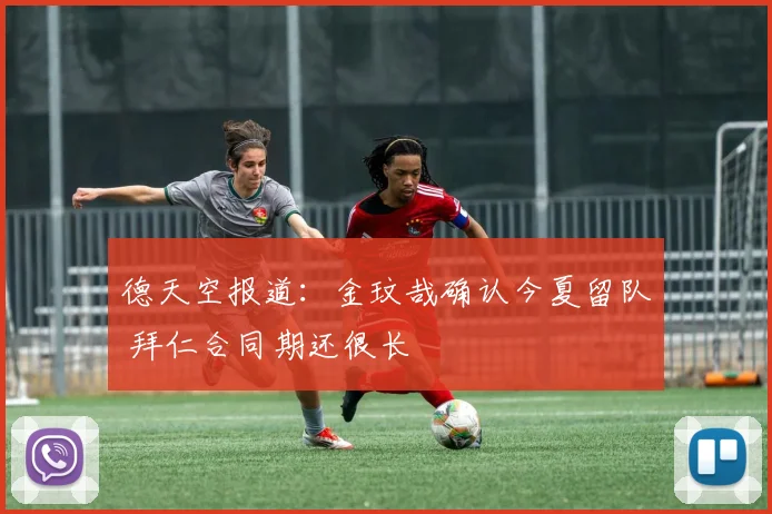 德天空报道:金玟哉确认今夏留队 拜仁合同期还很长
