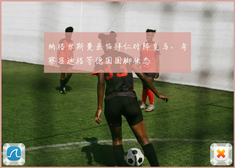 纳格尔斯曼亲临拜仁对阵皇马,考察吕迪格等德国国脚状态