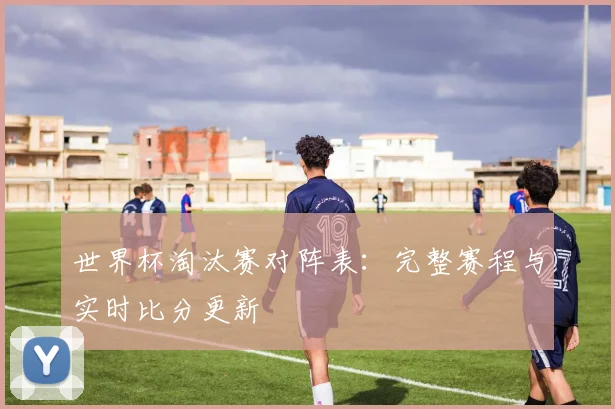 世界杯淘汰赛对阵表:完整赛程与实时比分更新