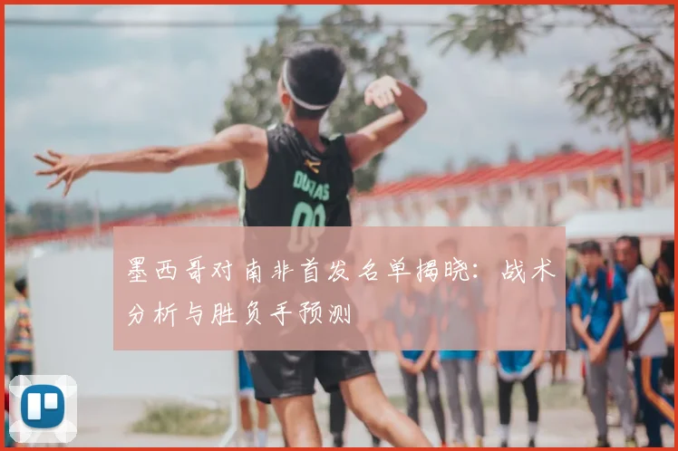 墨西哥对南非首发名单揭晓：战术分析与胜负手预测