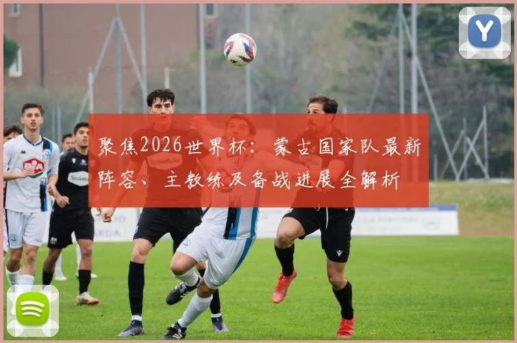 聚焦2026世界杯:蒙古国家队最新阵容、主教练及备战进展全解析