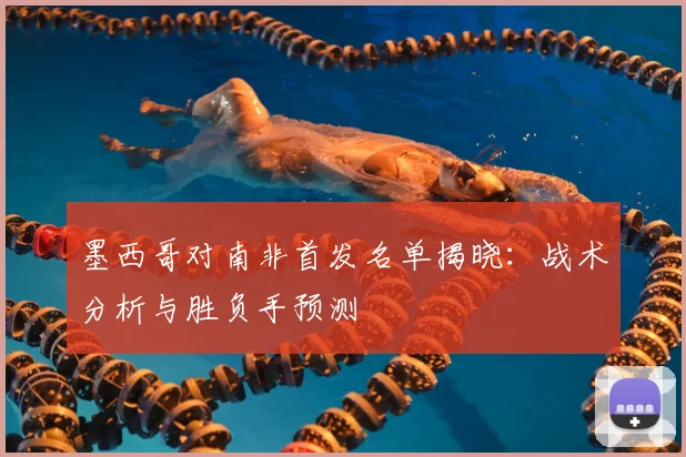 墨西哥对南非首发名单揭晓:战术分析与胜负手预测